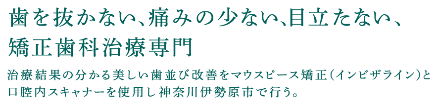 歯を抜かない、痛みの少ない、目立たない、矯正歯科治療専門 治療結果の分かる美しい歯並び改善をマウスピース矯正（インビザライン）と口腔内スキャナーを使用し神奈川伊勢原市で行う。