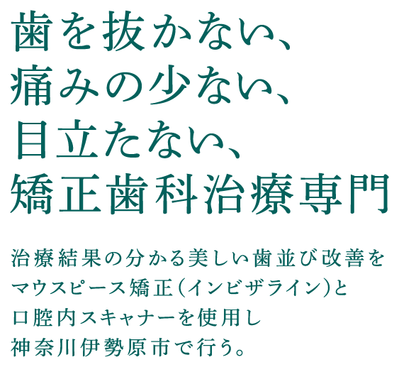歯を抜かない、痛みの少ない、目立たない、矯正歯科治療専門 治療結果の分かる美しい歯並び改善をマウスピース矯正（インビザライン）と口腔内スキャナーを使用し神奈川伊勢原市で行う。