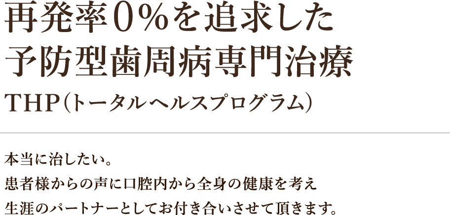 再発率0％を追求した予防型歯周病専門治療 THP(トータルヘルスプログラム) 本当に治したい。患者様からの声に口腔内から全身の健康を考え生涯のパートナーとしてお付き合いさせて頂きます。