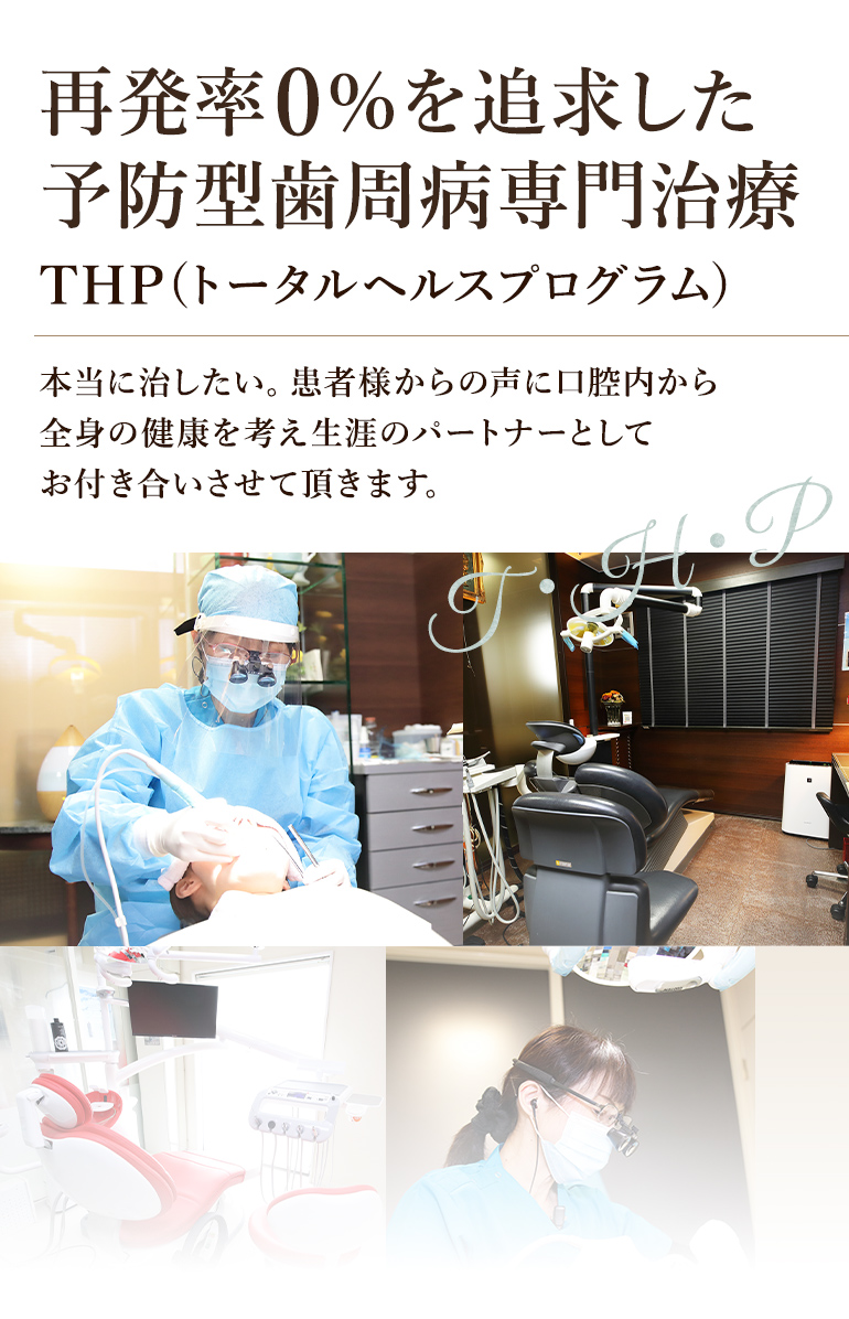 再発率0％を追求した予防型歯周病専門治療 THP(トータルヘルスプログラム) 本当に治したい。患者様からの声に口腔内から全身の健康を考え生涯のパートナーとしてお付き合いさせて頂きます。