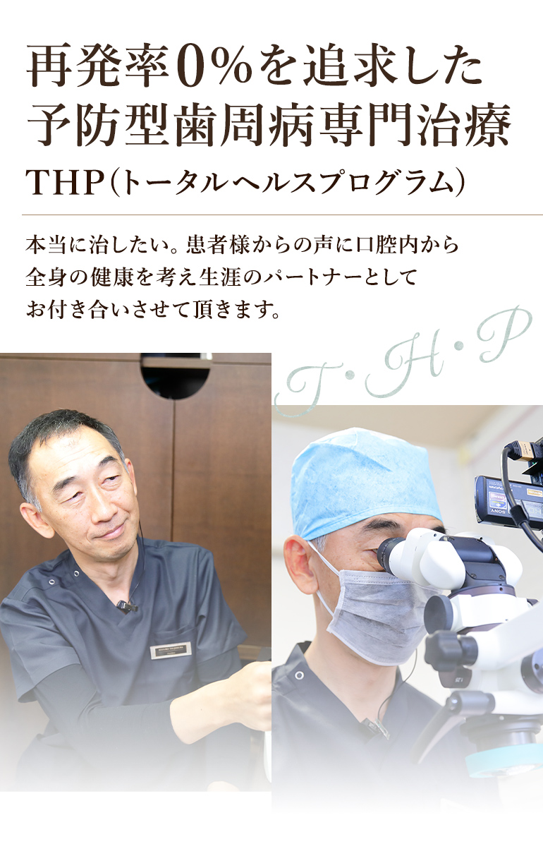 再発率0％を追求した予防型歯周病専門治療 THP(トータルヘルスプログラム) 本当に治したい。患者様からの声に口腔内から全身の健康を考え生涯のパートナーとしてお付き合いさせて頂きます。