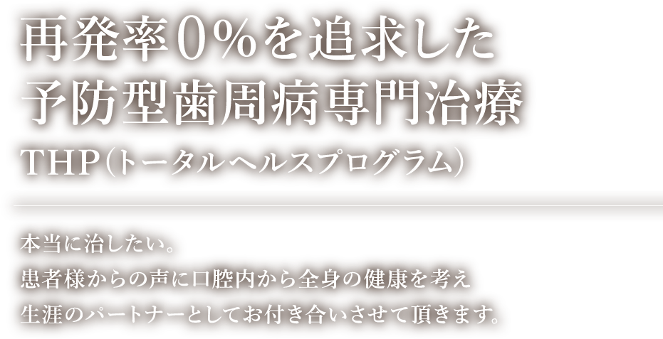 再発率0％を追求した予防型歯周病専門治療 THP(トータルヘルスプログラム) 本当に治したい。患者様からの声に口腔内から全身の健康を考え生涯のパートナーとしてお付き合いさせて頂きます。