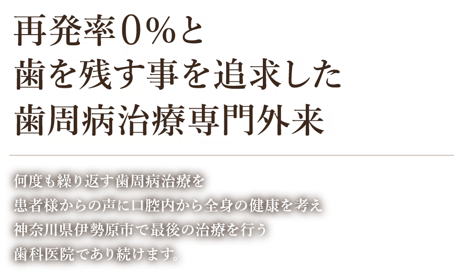 再発率0%と歯を残す事を追求した歯周病治療専門外来 何度も繰り返す歯周病治療を患者様からの声に口腔内から全身の健康を考え神奈川県伊勢原市で最後の治療を行う歯科医院であり続けます。