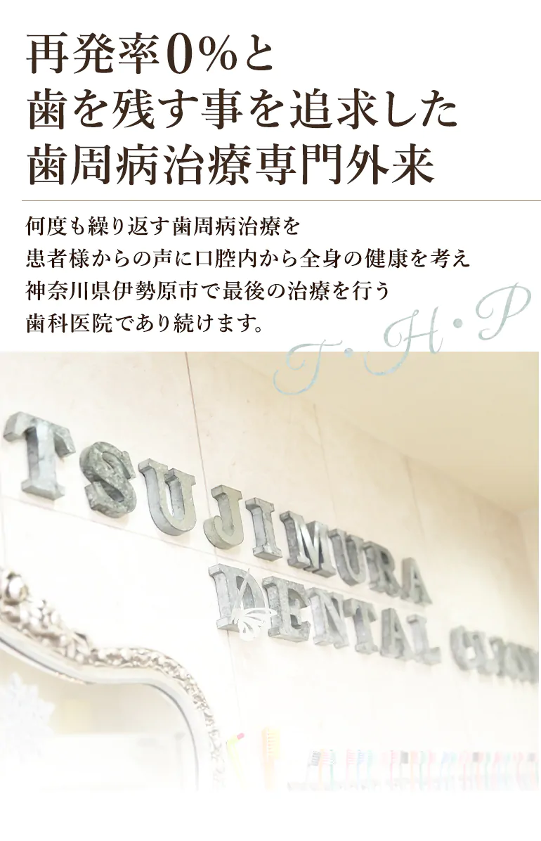 再発率0%と歯を残す事を追求した歯周病治療専門外来 何度も繰り返す歯周病治療を患者様からの声に口腔内から全身の健康を考え神奈川県伊勢原市で最後の治療を行う歯科医院であり続けます。