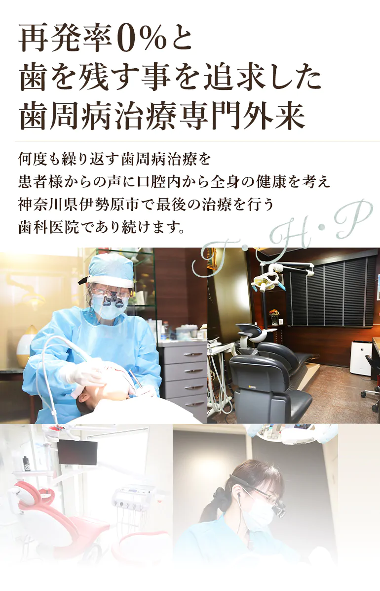 再発率0%と歯を残す事を追求した歯周病治療専門外来 何度も繰り返す歯周病治療を患者様からの声に口腔内から全身の健康を考え神奈川県伊勢原市で最後の治療を行う歯科医院であり続けます。
