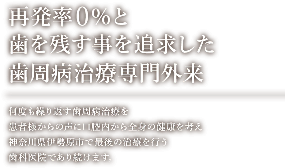 再発率0%と歯を残す事を追求した歯周病治療専門外来 何度も繰り返す歯周病治療を患者様からの声に口腔内から全身の健康を考え神奈川県伊勢原市で最後の治療を行う歯科医院であり続けます。