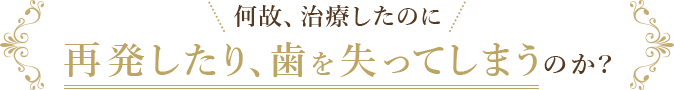 何故、治療したのに再発したり、歯を失ってしまうのか?